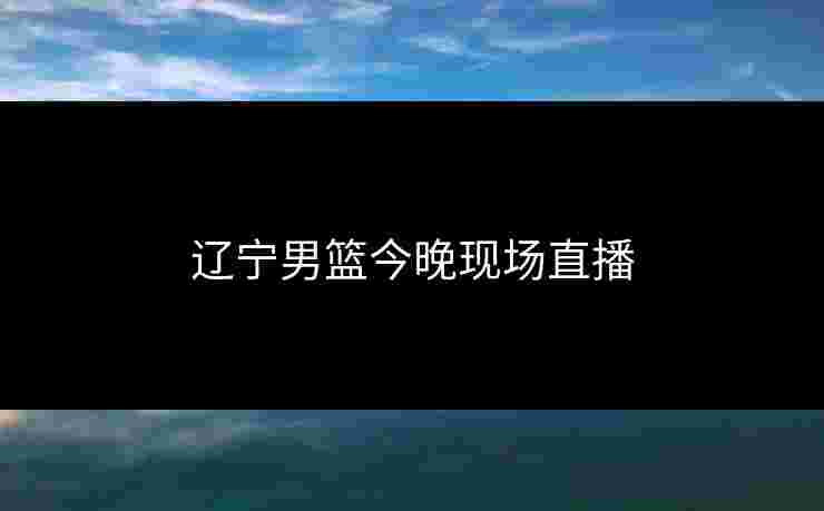 辽宁男篮今晚现场直播