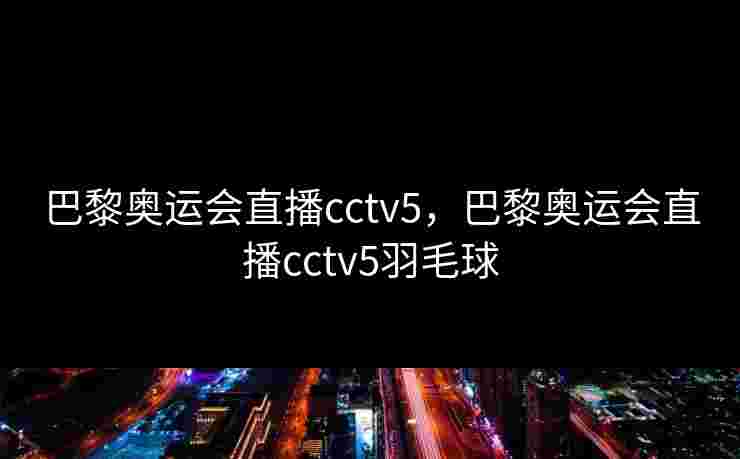 巴黎奥运会直播cctv5，巴黎奥运会直播cctv5羽毛球