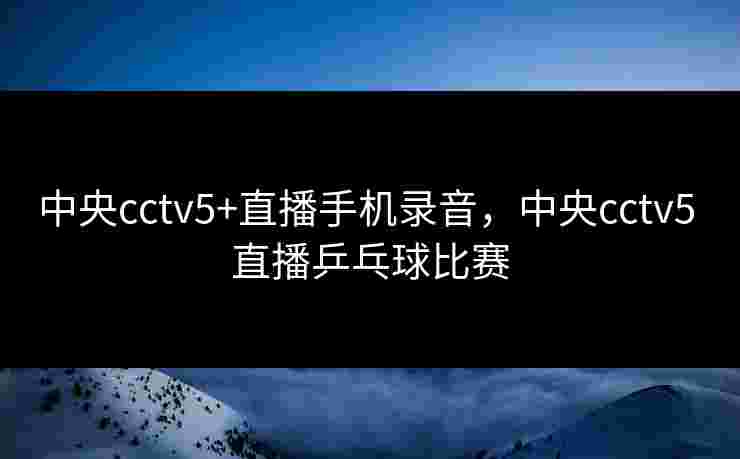 中央cctv5+直播手机录音，中央cctv5 直播乒乓球比赛