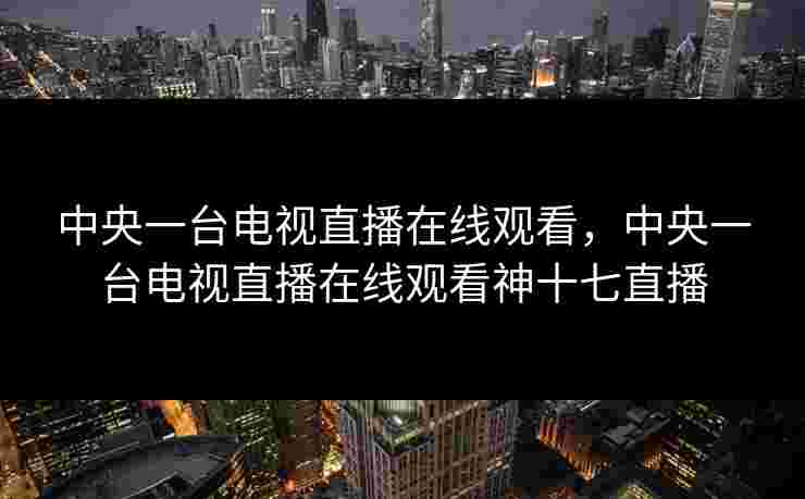 中央一台电视直播在线观看，中央一台电视直播在线观看神十七直播