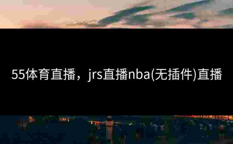 55体育直播，jrs直播nba(无插件)直播