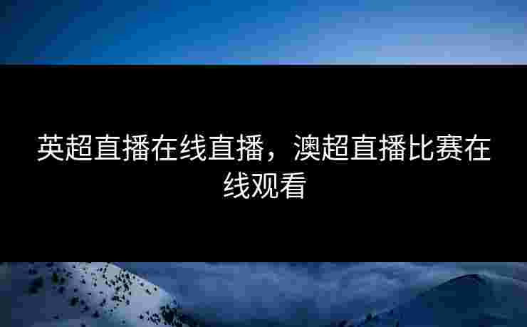 英超直播在线直播，澳超直播比赛在线观看