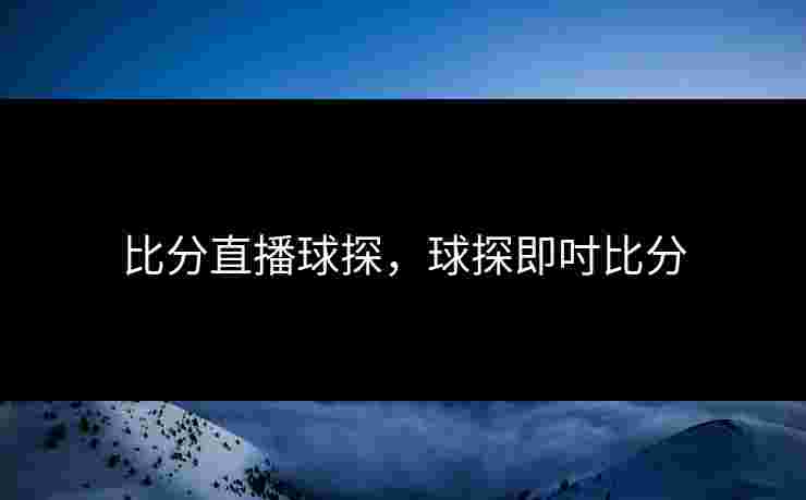 比分直播球探，球探即吋比分