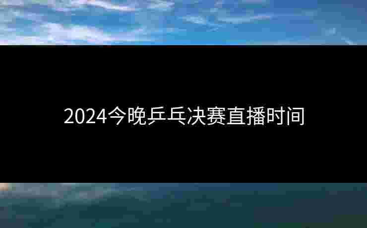 2024今晚乒乓决赛直播时间